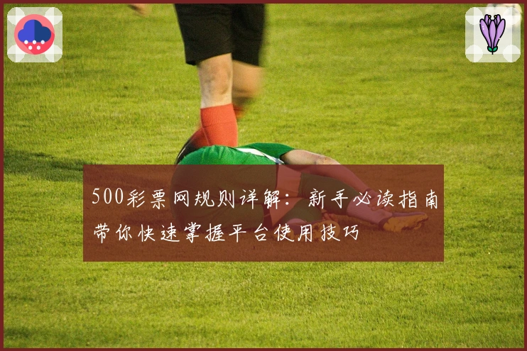 500彩票网规则详解：新手必读指南带你快速掌握平台使用技巧