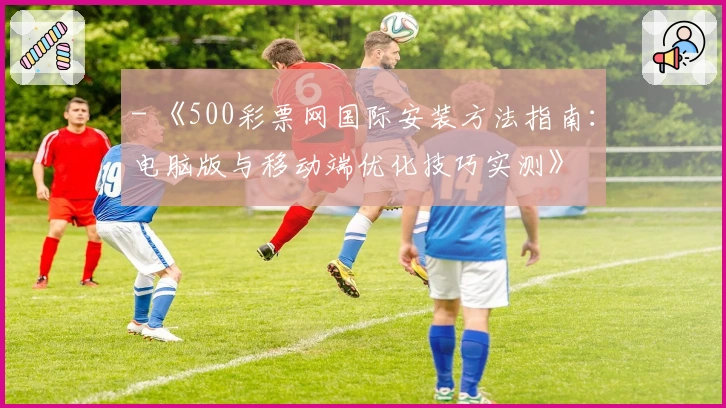 - 《500彩票网国际安装方法指南：电脑版与移动端优化技巧实测》