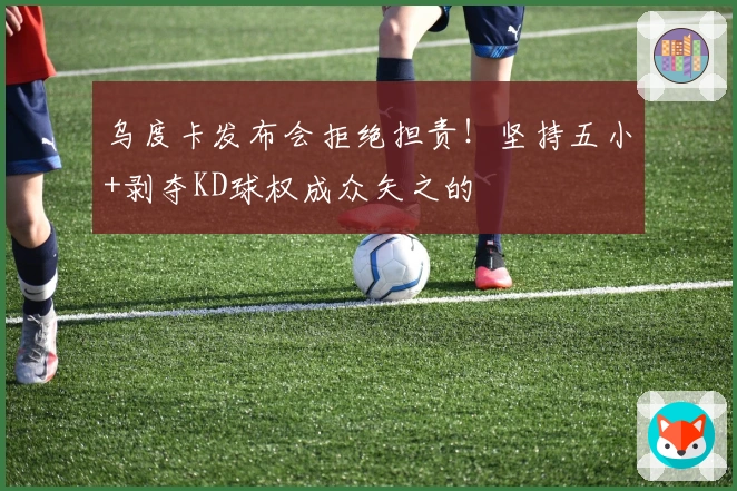 乌度卡发布会拒绝担责！坚持五小+剥夺KD球权成众矢之的