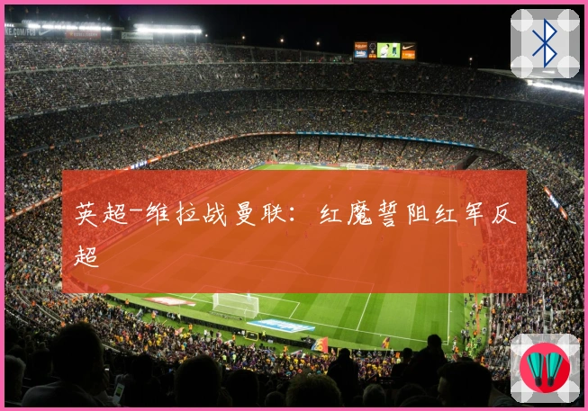 英超-维拉战曼联:红魔誓阻红军反超