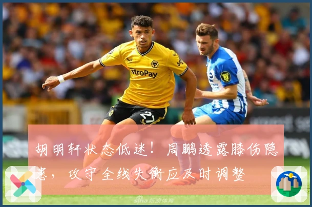 胡明轩状态低迷！周鹏透露膝伤隐患，攻守全线失衡应及时调整