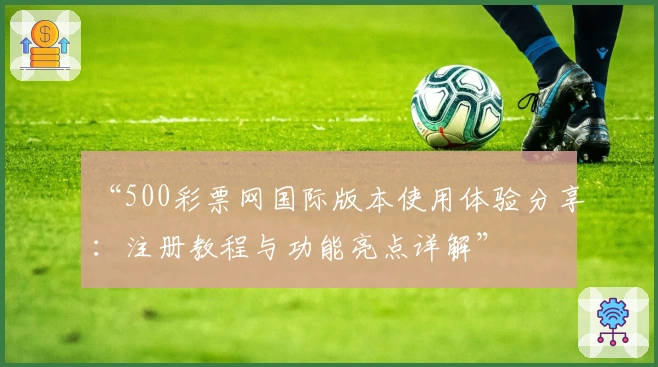 “500彩票网国际版本使用体验分享：注册教程与功能亮点详解”