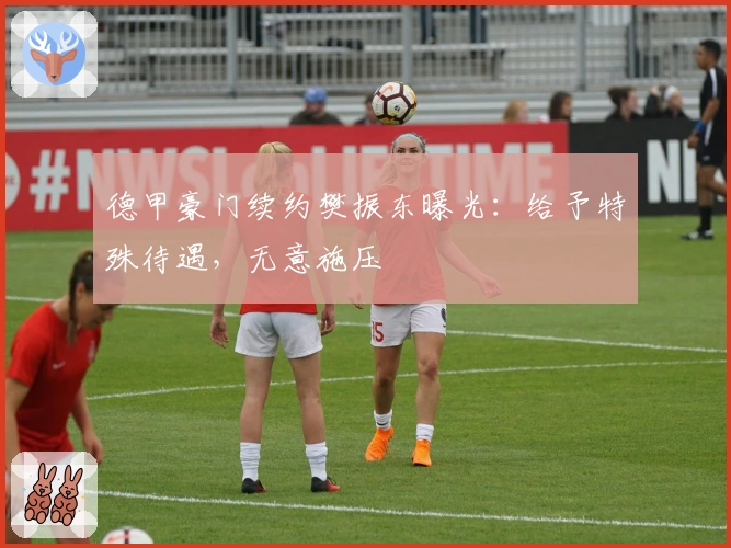 德甲豪门续约樊振东曝光：给予特殊待遇，无意施压