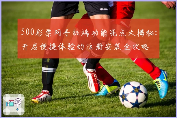 500彩票网手机端功能亮点大揭秘：开启便捷体验的注册安装全攻略
