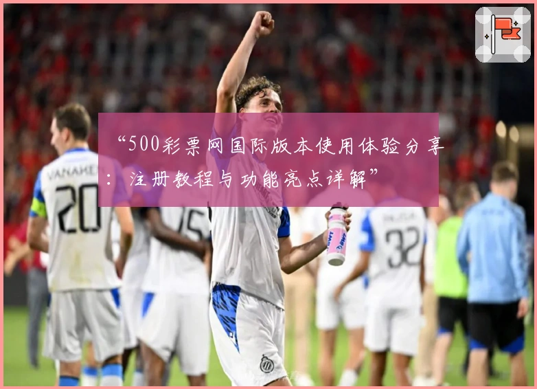“500彩票网国际版本使用体验分享：注册教程与功能亮点详解”
