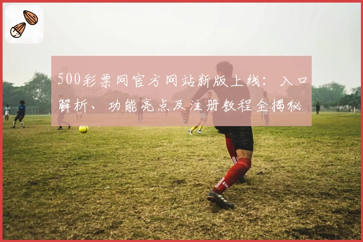 500彩票网官方网站新版上线：入口解析、功能亮点及注册教程全揭秘