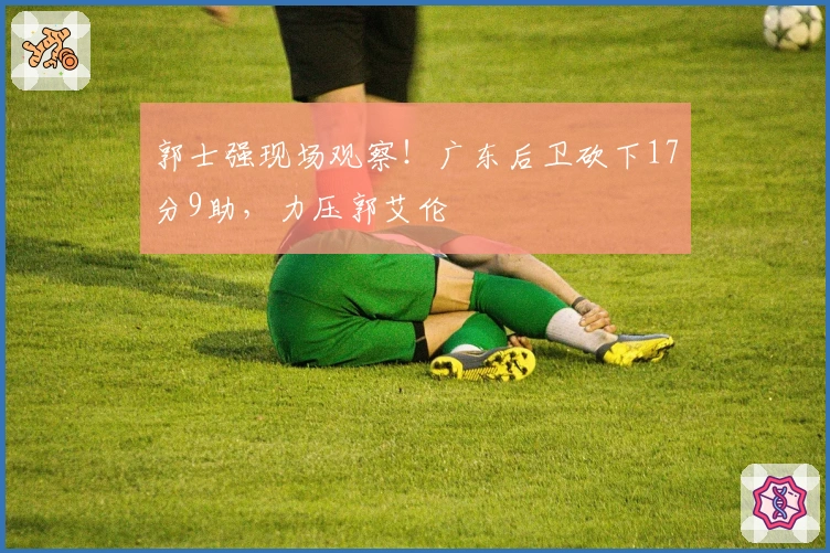 郭士强现场观察！广东后卫砍下17分9助，力压郭艾伦