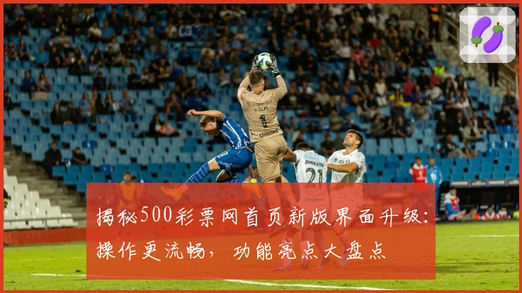 揭秘500彩票网首页新版界面升级：操作更流畅，功能亮点大盘点